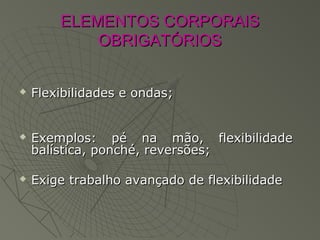 ELEMENTOS CORPORAISELEMENTOS CORPORAIS
OBRIGATÓRIOSOBRIGATÓRIOS
 Flexibilidades e ondas;Flexibilidades e ondas;
 Exemplos: pé na mão, flexibilidadeExemplos: pé na mão, flexibilidade
balística, ponché, reversões;balística, ponché, reversões;
 Exige trabalho avançado de flexibilidadeExige trabalho avançado de flexibilidade
 
