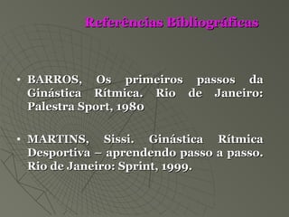 Referências BibliográficasReferências Bibliográficas
• BARROS, Os primeiros passos daBARROS, Os primeiros passos da
Ginástica Rítmica. Rio de Janeiro:Ginástica Rítmica. Rio de Janeiro:
Palestra Sport, 1980Palestra Sport, 1980
• MARTINS, Sissi. Ginástica RítmicaMARTINS, Sissi. Ginástica Rítmica
Desportiva – aprendendo passo a passo.Desportiva – aprendendo passo a passo.
Rio de Janeiro: Sprint, 1999.Rio de Janeiro: Sprint, 1999.
 