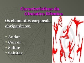 Características daCaracterísticas da
Ginástica RítmicaGinástica Rítmica
Os elementos corporaisOs elementos corporais
obrigatórios:obrigatórios:
 AndarAndar
 CorrerCorrer
 SaltarSaltar
 SaltitarSaltitar
 