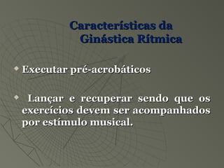 Características daCaracterísticas da
Ginástica RítmicaGinástica Rítmica
 Executar pré-acrobáticosExecutar pré-acrobáticos
 Lançar e recuperar sendo que osLançar e recuperar sendo que os
exercícios devem ser acompanhadosexercícios devem ser acompanhados
por estímulo musical.por estímulo musical.
 