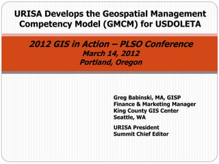 Greg Babinski, MA, GISP
Finance & Marketing Manager
King County GIS Center
Seattle, WA
URISA President
Summit Chief Editor
URISA Develops the Geospatial Management
Competency Model (GMCM) for USDOLETA
2012 GIS in Action – PLSO Conference
March 14, 2012
Portland, Oregon
 