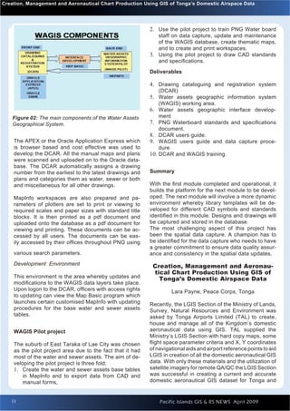 Creation, Management GIS Aeronautical Chart Production Using GIS of Tonga’s Domestic Airspace Data
Introduction to Quantum and                                                                                  Issue 1




                                                            2. Use the pilot project to train PNG Water board
                                                               staff on data capture, update and maintenance
                                                               of the WAGIS database, create thematic maps,
                                                               and to create and print workspaces.
                                                            3. Using the pilot project to draw CAD standards
                                                               and speciﬁcations.
                                                            Deliverables

                                                            4. Drawing cataloguing and registration system
                                                               (DCAR)
                                                            5. Water assets geographic information system
                                                                (WAGIS) working area.
                                                            6. Water assets geographic interface develop-
    Figure 02: The main components of the Water Assets          ment
    Geographical System.                                    7. PNG Waterboard standards and speciﬁcations
                                                                document.
                                                            8. DCAR users guide.
    The APEX or the Oracle Application Express which        9. WAGIS users guide and data capture proce-
    is browser based and cost effective was used to             dure
    develop the DCAR. All the manual maps and plans         10. DCAR and WAGIS training.
    were scanned and uploaded on to the Oracle data-
    base. The DCAR automatically assigns a drawing
    number from the earliest to the latest drawings and     Summary
    plans and categories them as water, sewer or both
    and miscellaneous for all other drawings.               With the ﬁrst module completed and operational, it
                                                            builds the platform for the next module to be devel-
    MapInfo workspaces are also prepared and pa-            oped. The next module will involve a more dynamic
    rameters of plotters are set to print or viewing to     environment whereby library templates will be de-
    required scales and paper sizes with standard title     veloped for different CAD symbols and standards
    blocks. It is then printed as a pdf document and        identiﬁed in this module. Designs and drawings will
    uploaded onto the database as a pdf document for        be captured and stored in the database.
    viewing and printing. These documents can be ac-        The most challenging aspect of this project has
    cessed by all users. The documents can be eas-          been the spatial data capture. A champion has to
    ily accessed by their ofﬁces throughout PNG using       be identiﬁed for the data capture who needs to have
                                                            a greater commitment to ensure data quality assur-
    various search parameters.                              ance and consistency in the spatial data updates.
    Development Environment                                  Creation, Management and Aeronau-
                                                             tical Chart Production Using GIS of
    This environment is the area whereby updates and           Tonga’s Domestic Airspace Data
    modiﬁcations to the WAGIS data layers take place.
    Upon logon to the DCAR, ofﬁcers with access rights               Lara Payne, Peace Corps, Tonga
    to updating can view the Map Basic program which
    launches certain customised MapInfo with updating       Recently, the LGIS Section of the Ministry of Lands,
    procedures for the base water and sewer assets          Survey, Natural Resources and Environment was
    tables.                                                 asked by Tonga Airports Limited (TAL) to create,
                                                            house and manage all of the Kingdom’s domestic
    WAGIS Pilot project                                     aeronautical data using GIS. TAL supplied the
                                                            Ministry’s LGIS Section with hard copy maps, some
    The suburb of East Taraka of Lae City was chosen        ﬂight space parameter criteria and X, Y coordinates
    as the pilot project area due to the fact that it had   of navigational aids and airport reference points to aid
    most of the water and sewer assets. The aim of de-      LGIS in creation of all the domestic aeronautical GIS
    veloping the pilot project is three fold;               data. With only these materials and the utilization of
    1. Create the water and sewer assets base tables        satellite imagery for remote QA/QC the LGIS Section
        in MapInfo and to export data from CAD and          was successful in creating a current and accurate
        manual forms,                                       domestic aeronautical GIS dataset for Tonga and


   11                                                           Pacific Islands GIS & RS NEWS April 2009          11
 