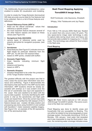 Introduction to Quantum GIS                                                                                 Issue 1
       Nadi Flood Mapping Applying TerraSAR-X Image Data.



    TAL. Additionally, the aeronautical dataset is z –value         Nadi Flood Mapping Applying
    enabled to enable 3D visualization and modeling.
                                                                       TerraSAR-X Image Data.
    In order to create the Tonga Domestic Aeronautical
    GIS data accurate source data for ﬁve features had
                                                                  Wolf Forstreuter, Litia Gaunavou, Elizabeth
    to be collected. Here is a list of those features and
    deﬁnitions:                                                   Whippy, Vilisi Tokalauvere and Joy Papao.
    1. Airport Reference Points (ARP’s)
    • these are the ofﬁcial coordinate values that            Introduction
        reference a speciﬁc airport
    •   the most important feature because several of         From 10th to 11th January 2009, Nadi was ﬂooded
        the other feature classes are based on these          to an extent that only occurs every 20 years. The
        values.(see Figure 03)                                new space-borne image radar technology is able
                                                              to capture data during cloud cover and heavy rain
    2. Navigational Aids (NAVAIDS)                            and provide data suitable for mapping at a 1:10,000
    • various types of reference points used by               scale. This technology was utilised for ﬂood analyis
        airports and pilots for navigation purposes. (see
                                                              in the Nadi area
        Figure 1)
                                                              Flood Mapping
    3. Aerodomes
    • these features (See Figure 01) indicate minimum
        ﬂight height for particular distances from the
        ARP (25, 75,100 and 130 nautical miles)
    •   based on ARP points, created with buffers

    4. Domestic Flight Paths
    • linear features indicating         minimum     ﬂight
        altitude,
    •   distance and bearing
    •   based on ARP’s
    5. Domestic Airspace
    • airspace designated to be under the jurisdiction
        of the Tonga Aviation Authority.

    The greatest difﬁculty with this project was that in
    many cases the source data information was erro-
    neous and conﬂicting. Figure 4 demonstrates the
    discrepancy that was found in the ARP source data
    information. ARP locations should be closely as-
    sociated with airstrips so it was evident once the
    ﬁrst set of coordinates was input and appeared in
    the ocean that care needed to be taken with the
    source data supplied. Correctly identifying the ARP
    points is vital as the aerodromes and ﬂight path
    routes are based them. Once the correct input data
                                                              Figure 02: Radar Scene captured on 12th January
    was obtained and veriﬁed the GIS dataset of the 5
                                                              2009 through TerraSAR-X satellite. The scene covers
    feature classes was created. All data creation and
                                                              most of the Nadi river catchment.
    processing was done using ArcGIS 9.2 and veriﬁed
    with Quickbird 1 meter resolution satellite imagery.
    See Figure 5 for an example of the 3D representa-         Flood Mapping was done to identify areas and
    tion of the aeronautical data.                            households that are susceptible to ﬂooding. This
                                                              can either be related to low-lying topography or poor
                                                              drainage system. During data recording at 18:30 on
                                                              Monday, 12th January most water had receeded
                                                              and it was impossible to map the ﬂood extent, how-
                                                              ever, the remaining water coverage indicates areas


   13                                                           Pacific Islands GIS & RS NEWS April 2009         13
 