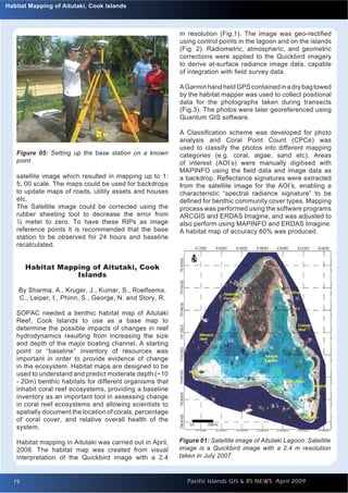 Introduction to Quantum GIS
 Habitat Mapping of Aitutaki, Cook Islands                                                                   Issue 1




                                                            m resolution (Fig.1). The image was geo-rectiﬁed
                                                            using control points in the lagoon and on the islands
                                                            (Fig. 2). Radiometric, atmospheric, and geometric
                                                            corrections were applied to the Quickbird imagery
                                                            to derive at-surface radiance image data, capable
                                                            of integration with ﬁeld survey data.

                                                            A Garmin hand held GPS contained in a dry bag towed
                                                            by the habitat mapper was used to collect positional
                                                            data for the photographs taken during transects
                                                            (Fig.3). The photos were later georeferenced using
                                                            Quantum GIS software.

                                                            A Classiﬁcation scheme was developed for photo
                                                            analysis and Coral Point Count (CPCe) was
                                                            used to classify the photos into different mapping
    Figure 05: Setting up the base station on a known       categories (e.g. coral, algae, sand etc). Areas
    point                                                   of interest (AOI’s) were manually digitised with
                                                            MAPINFO using the ﬁeld data and image data as
    satellite image which resulted in mapping up to 1:      a backdrop. Reﬂectance signatures were extracted
    5, 00 scale. The maps could be used for backdrops       from the satellite image for the AOI’s, enabling a
    to update maps of roads, utility assets and houses      characteristic “spectral radiance signature” to be
    etc.                                                    deﬁned for benthic community cover types. Mapping
    The Satellite image could be corrected using the        process was performed using the software programs
    rubber sheeting tool to decrease the error from         ARCGIS and ERDAS Imagine, and was adjusted to
    ½ meter to zero. To have these RIPs as image            also perform using MAPINFO and ERDAS Imagine.
    reference points it is recommended that the base        A habitat map of accuracy 60% was produced.
    station to be observed for 24 hours and baseline
    recalculated.


        Habitat Mapping of Aitutaki, Cook
                    Islands

     By Sharma, A., Kruger, J., Kumar, S., Roelfsema,
     C., Leiper, I., Phinn, S., George, N. and Story, R.

    SOPAC needed a benthic habitat map of Aitutaki
    Reef, Cook Islands to use as a base map to
    determine the possible impacts of changes in reef
    hydrodynamics resulting from increasing the size
    and depth of the major boating channel. A starting
    point or “baseline” inventory of resources was
    important in order to provide evidence of change
    in the ecosystem. Habitat maps are designed to be
    used to understand and predict moderate depth (~10
    - 20m) benthic habitats for different organisms that
    inhabit coral reef ecosystems, providing a baseline
    inventory as an important tool in assessing change
    in coral reef ecosystems and allowing scientists to
    spatially document the location of corals, percentage
    of coral cover, and relative overall health of the
    system.

    Habitat mapping in Aitutaki was carried out in April,   Figure 01: Satellite image of Aitutaki Lagoon. Satellite
    2008. The habitat map was created from visual           image is a Quickbird image with a 2.4 m resolution
    interpretation of the Quickbird image with a 2.4        taken in July 2007



   19                                                         Pacific Islands GIS & RS NEWS April 2009            19
 