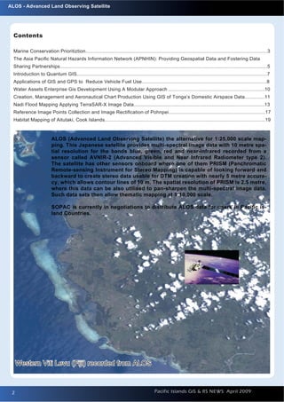ALOS - Advanced Land Observing Satellite




  Contents

  Marine Conservation Prioritiztion................................................................................................................................3
  The Asia Paciﬁc Natural Hazards Information Network (APNHIN): Providing Geospatial Data and Fostering Data
  Sharing Partnerships..................................................................................................................................................5
  Introduction to Quantum GIS......................................................................................................................................7
  Applications of GIS and GPS to Reduce Vehicle Fuel Use........................................................................................8
  Water Assets Enterprise Gis Development Using A Modular Approach ....................................................................10
  Creation, Management and Aeronautical Chart Production Using GIS of Tonga’s Domestic Airspace Data..............11
  Nadi Flood Mapping Applying TerraSAR-X Image Data............................................................................................13
  Reference Image Points Collection and Image Rectiﬁcation of Pohnpei....................................................................17
  Habitat Mapping of Aitutaki, Cook Islands.................................................................................................................19



                          ALOS (Advanced Land Observing Satellite) the alternative for 1:25,000 scale map-
                          ping. This Japanese satellite provides multi-spectral image data with 10 metre spa-
                          tial resolution for the bands blue, green, red and near-infrared recorded from a
                          sensor called AVNIR-2 (Advanced Visible and Near Infrared Radiometer type 2).
                          The satellite has other sensors onboard where one of them PRISM (Panchromatic
                          Remote-sensing Instrument for Stereo Mapping) is capable of looking forward and
                          backward to create stereo data usable for DTM creation with nearly 5 metre accura-
                          cy, which allows contour lines of 10 m. The spatial resolution of PRISM is 2.5 metre,
                          where this data can be also utilised to pan-sharpen the multi-spectral image data.
                          Such data sets then allow thematic mapping at 1:10,000 scale.

                          SOPAC is currently in negotiations to distribute ALOS data for users in Paciﬁc is-
                          land Countries.




     Western Viti Levu (Fiji) recorded from ALOS



 2
 2                                                                                           Pacific Islands GIS & RS NEWS April 2009
 