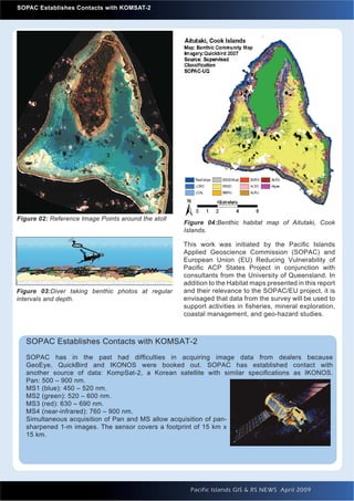 SOPAC Establishes Contacts with KOMSAT-2




Figure 02: Reference Image Points around the atoll
                                                     Figure 04:Benthic habitat map of Aitutaki, Cook
                                                     Islands.

                                                     This work was initiated by the Paciﬁc Islands
                                                     Applied Geoscience Commission (SOPAC) and
                                                     European Union (EU) Reducing Vulnerability of
                                                     Paciﬁc ACP States Project in conjunction with
                                                     consultants from the University of Queensland. In
                                                     addition to the Habitat maps presented in this report
Figure 03:Diver taking benthic photos at regular     and their relevance to the SOPAC/EU project, it is
intervals and depth.                                 envisaged that data from the survey will be used to
                                                     support activities in ﬁsheries, mineral exploration,
                                                     coastal management, and geo-hazard studies.



     SOPAC Establishes Contacts with KOMSAT-2
     SOPAC has in the past had difﬁculties in acquiring image data from dealers because
     GeoEye, QuickBird and IKONOS were booked out. SOPAC has established contact with
     another source of data: KompSat-2, a Korean satellite with similar speciﬁcations as IKONOS.
     Pan: 500 – 900 nm.
     MS1 (blue): 450 – 520 nm.
     MS2 (green): 520 – 600 nm.
     MS3 (red): 630 – 690 nm.
     MS4 (near-infrared): 760 – 900 nm.
     Simultaneous acquisition of Pan and MS allow acquisition of pan-
     sharpened 1-m images. The sensor covers a footprint of 15 km x
     15 km.




20                                                     Pacific Islands GIS & RS NEWS April 2009
 