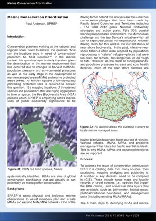Introduction to Quantum GIS                                                                                   Issue 1
      Marine Conservation Prioritization




    Marine Conservation Prioritization                       driving forces behind this analysis are the numerous
                                                             conservation pledges that have been made by
                   Paul Anderson, SPREP                      Paciﬁc Island Countries and Territories including
                                                             - The CBD 2012 goals, National biodiversity
                                                             strategies and action plans, Fiji’s 30% coastal
                                                             marine protected area commitment, the Micronesian
    Introduction                                             challenge and the two Samoa’s initiative which all
                                                             call for expanded coastal marine protection. Another
                                                             driving factor for this work is the current status of
    Conservation planners working at the national and        near shore biodiversity. In the past, intensive near
    regional scale need to answer the question “how          shore ﬁsheries often were supplied by populations
    can the locations most in need of conservation/          reproducing in “natural” refuges—places that were
    protection be best identiﬁed?” In the marine             too deep, too remote, too dangerous, or too rough
    context, this question is particularly important given   to ﬁsh. However, as the reach of ﬁshing expands,
    the deterioration in the marine environment that         and population pressures increase and coral health
    has occurred due to changes in harvest methods,          declines, much of the near shore ﬁsheries are
    population pressure and environmental pressures
    as well as our early stage in the development of
    marine managed areas (MMA) and marine protected
    areas (MPA). An efﬁcient system of identifying and
    prioritizing protected sites is required to answer
    this question. By mapping locations of threatened
    species and populations that are highly aggregated
    in time or space, the Key Biodiversity Area (KBA)
    process which SPREP is employing allows marine
    sites of global biodiversity signiﬁcance to be




                                                             Figure 02: Fiji Qoliqoli areas, the question is where to
                                                             locate marine managed areas.


                                                             having to rely on fewer and fewer sources of recruits.
                                                             Without refuges, MMAs, MPAs and proactive
                                                             management the future for Paciﬁc reef ﬁsh is bleak.
                                                             This is why MMAs, MPAs and expanded networks
                                                             are so important

                                                             Process:

                                                             To address the issue of conservation prioritization
     Figure 01: IUCN red listed species, Samoa               SPREP is collating data from many sources, then
                                                             cataloging, mapping analyzing and publishing it.
    systematically identiﬁed. KBAs are sites of global       A number of key datasets need to be compiled
    conservation signiﬁcance that are actually or can        in (GIS). These include range maps and locality
    potentially be managed for conservation.                 records of target species (i.e., species that trigger
                                                             the KBA criteria), and contextual data layers that
    Background                                               are available, such as bathymetry, habitat maps,
                                                             political/traditional boundaries, and management
    SPREP is using physical and biological marine            units (including existing MMAs/MPAs).
    observations to assist members plan and create
    MMAs and expand MMA/MPA networks. One of the             The 6 main steps to identifying KBAs and marine



                                                                  Pacific Islands GIS & RS NEWS April 2009          3
                                                                                                                    3
 