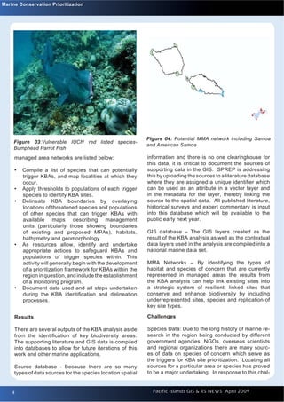 Marine Conservation Prioritization




                                                              Figure 04: Potential MMA network including Samoa
     Figure 03:Vulnerable IUCN red listed species-
                                                              and American Samoa
     Bumphead Parrot Fish
     managed area networks are listed below:                  information and there is no one clearinghouse for
                                                              this data, it is critical to document the sources of
     •   Compile a list of species that can potentially       supporting data in the GIS. SPREP is addressing
         trigger KBAs, and map localities at which they       this by uploading the sources to a literature database
         occur.                                               where they are assigned a unique identiﬁer which
     •   Apply thresholds to populations of each trigger      can be used as an attribute in a vector layer and
         species to identify KBA sites.                       in the metadata for the layer, thereby linking the
     •   Delineate KBA boundaries by overlaying               source to the spatial data. All published literature,
         locations of threatened species and populations      historical surveys and expert commentary is input
         of other species that can trigger KBAs with          into this database which will be available to the
         available maps describing management                 public early next year.
         units (particularly those showing boundaries
         of existing and proposed MPAs), habitats,            GIS database – The GIS layers created as the
         bathymetry and geomorphology.                        result of the KBA analysis as well as the contextual
     •   As resources allow, identify and undertake           data layers used in the analysis are compiled into a
         appropriate actions to safeguard KBAs and            national marine data set.
         populations of trigger species within. This
         activity will generally begin with the development   MMA Networks – By identifying the types of
         of a prioritization framework for KBAs within the    habitat and species of concern that are currently
         region in question, and include the establishment    represented in managed areas the results from
         of a monitoring program.                             the KBA analysis can help link existing sites into
     •   Document data used and all steps undertaken          a strategic system of resilient, linked sites that
         during the KBA identiﬁcation and delineation         conserve and enhance biodiversity by including
         processes.                                           underrepresented sites, species and replication of
                                                              key site types.

     Results                                                  Challenges

     There are several outputs of the KBA analysis aside      Species Data: Due to the long history of marine re-
     from the identiﬁcation of key biodiversity areas.        search in the region being conducted by different
     The supporting literature and GIS data is compiled       government agencies, NGOs, overseas scientists
     into databases to allow for future iterations of this    and regional organizations there are many sourc-
     work and other marine applications.                      es of data on species of concern which serve as
                                                              the triggers for KBA site prioritization. Locating all
     Source database - Because there are so many              sources for a particular area or species has proved
     types of data sources for the species location spatial   to be a major undertaking. In response to this chal-


    4
    4                                                           Pacific Islands GIS & RS NEWS April 2009
 