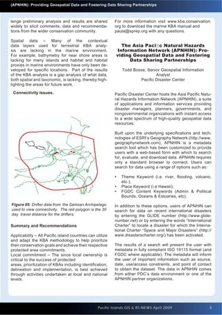 Introduction to Quantum GIS                                                                                Issue 1
      (APNHIN): Providing Geospatial Data and Fostering Data Sharing Partnerships



    lenge preliminary analysis and results are shared         For more information visit www.kba.conservation.
    widely to elicit comments, data and recommenda-           org to download the marine KBA manual and
    tions from the wider conservation community.              paula@sprep.org with any questions.

    Spatial data – Many of the contextual
    data layers used for terrestrial KBA analy-                 The Asia Paciﬁc Natural Hazards
    sis are lacking in the marine environment.                Information Network (APNHIN): Pro-
    For example, bathymetry for near shore areas is           viding Geospatial Data and Fostering
    lacking for many islands and habitat and habitat                Data Sharing Partnerships
    proxies in marine environments have only been de-
    veloped for speciﬁc locations. Part of the results            Todd Bosse, Senior Geospatial Information
    of the KBA analysis is a gap analysis of what data,                           Analyst
    both spatial and taxonomic, is lacking, thereby high-                 Paciﬁc Disaster Center
    lighting the areas for future work.

      Connectivity Issues.                                    Paciﬁc Disaster Center hosts the Asia Paciﬁc Natu-
                                                              ral Hazards Information Network (APNHIN), a suite
                                                              of applications and information services providing
                                                              disaster managers, planners, governments, and
                                                              nongovernmental organizations with instant access
                                                              to a wide spectrum of high-quality geospatial data
                                                              resources.

                                                              Built upon the underlying speciﬁcations and tech-
                                                              nologies of ESRI’s Geography Network (http://www.
                                                              geographynetwork.com), APNHIN is a metadata
                                                              search tool which has been customized to provide
                                                              users with a web-based form with which to search
                                                              for, evaluate, and download data. APNHIN requires
                                                              only a standard browser to connect. Users can
                                                              search for data using a range of options such as:

                                                              •   Theme Keyword (i.e. river, ﬂooding, volcano,
                                                                  etc.);
                                                              •   Place Keyword (i.e Hawaii);
                                                              •   FGDC Content Keywords (Admin & Political
                                                                  Bounds, Oceans & Estuaries, etc).

     Figure 05: Drifter data from the Samoan Archipelago      In addition to these options, users of APNHIN can
     used to view connectivity. The red polygon is the 30     search for data on recent international disasters
     day travel distance for the drifters.                    by entering the GLIDE number (http://www.glide-
                                                              number.net) or by entering the words “International
    Summary and Recommendations                               Charter” to locate a disaster for which the Interna-
                                                              tional Charter “Space and Major Disasters” (http://
    Applicability – All Paciﬁc island countries can utilize   www.disasterscharter.org/) has been activated.
    and adapt the KBA methodology to help prioritize
    their conservation goals and achieve their respective     The results of a search will present the user with
    protected area commitments.                               metadata in fully compliant ISO 19115 format (and
    Local commitment – The since local ownership is           FGDC where applicable). The metadata will inform
    critical to the success of protected                      the user of important information such as source,
    areas, prioritization of KBAs including identiﬁcation,    date, use/access constraints, and point of contact
    delineation and implementation, is best achieved          to obtain the dataset. The data in APNHIN comes
    through activities undertaken at local and national       from either PDC’s data environment or one of the
    levels.                                                   APNHIN partner organizations.




                                                     Pacific Islands GIS & RS NEWS April 2009                    5
                                                                                                                 5
 