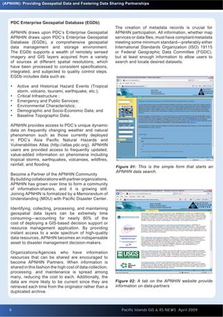 (APNHIN): Providing Geospatial Data and Fostering Data Sharing Partnerships




    PDC Enterprise Geospatial Database (EGDb)
                                                               The creation of metadata records is crucial for
    APNHIN draws upon PDC’s Enterprise Geospatial              APNHIN participation. All information, whether map
    APNHIN draws upon PDC’s Enterprise Geospatial              services or data ﬁles, must have compliant metadata
    Database (EGDb), a comprehensive geospatial                meeting some minimum standard—preferably either
    data management and storage environment.                   International Standards Organization (ISO) 19115
    The EGDb supports a wealth of remotely sensed              or Federal Geographic Data Committee (FGDC),
    imagery and GIS layers acquired from a variety             but at least enough information to allow users to
    of sources at different spatial resolutions, which         search and locate desired datasets.
    have been processed to consistent speciﬁcations,
    integrated, and subjected to quality control steps.
    EGDb includes data such as:

    •   Active and Historical Hazard Events (Tropical
        storm, volcano, tsunami, earthquake, etc.);
    •   Critical Infrastructure ;
    •   Emergency and Public Services;
    •   Environmental Characteristics;
    •   Demographic and Socio-Economic Data; and
    •   Baseline Topographic Data.

    APNHIN provides access to PDC’s unique dynamic
    data on frequently changing weather and natural
    phenomenon such as those currently deployed
    in PDC’s Asia Paciﬁc Natural Hazards and
    Vulnerabilities Atlas (http://atlas.pdc.org). APNHIN
    users are provided access to frequently updated,
    value-added information on phenomena including
    tropical storms, earthquakes, volcanoes, wildﬁres,
    rainfall, and ﬂooding.
                                                               Figure 01: This is the simple form that starts an
                                                               APNHIN data search.
    Become a Partner of the APNHIN Community
    By building collaborations with partner organizations,
    APNHIN has grown over time to form a community
    of information-sharers, and it is growing still.
    Joining APNHIN is formalized by a Memorandum of
    Understanding (MOU) with Paciﬁc Disaster Center.

    Identifying, collecting, processing, and maintaining
    geospatial data layers can be extremely time
    consuming—accounting for nearly 80% of the
    cost of deploying a GIS-based decision support or
    resource management application. By providing
    instant access to a wide spectrum of high-quality
    data resources, APNHIN becomes an indispensable
    asset to disaster management decision-makers.

    Organizations/Agencies who have information
    resources that can be shared are encouraged to
    become APNHIN Partners. When information is
    shared in this fashion the high cost of data collection,
    processing, and maintenance is spread among
    many, reducing the cost to each. Additionally, the
    data are more likely to be current since they are          Figure 02: A tab on the APNHIN website provide
    retrieved each time from the originator rather than a      information on data-partners
    duplicated archive.



   6
   6                                                              Pacific Islands GIS & RS NEWS April 2009
 