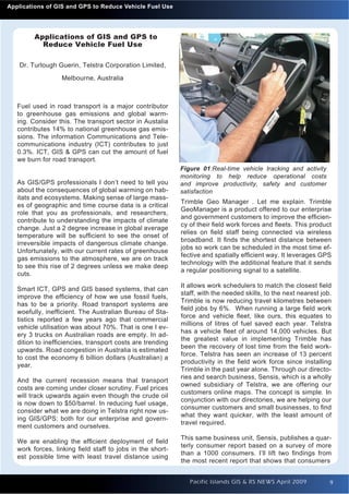 Introduction to Quantum GIS GPS to Reduce Vehicle Fuel Use
  Applications of GIS and                                                                                    Issue 1




           Applications of GIS and GPS to
             Reduce Vehicle Fuel Use

     Dr. Turlough Guerin, Telstra Corporation Limited,
                    Melbourne, Australia



     Fuel used in road transport is a major contributor
     to greenhouse gas emissions and global warm-
     ing. Consider this. The transport sector in Austalia
     contributes 14% to national greenhouse gas emis-
     sions. The information Communications and Tele-
     communications industry (ICT) contributes to just
     0.3%. ICT, GIS & GPS can cut the amount of fuel
     we burn for road transport.
                                                             Figure 01:Real-time vehicle tracking and activity
                                                             monitoring to help reduce operational costs
     As GIS/GPS professionals I don’t need to tell you       and improve productivity, safety and customer
     about the consequences of global warming on hab-        satisfaction
     itats and ecosystems. Making sense of large mass-
                                                             Trimble Geo Manager . Let me explain. Trimble
     es of geographic and time course data is a critical
                                                             GeoManager is a product offered to our enterprise
     role that you as professionals, and researchers,
                                                             and government customers to improve the efﬁcien-
     contribute to understanding the impacts of climate
                                                             cy of their ﬁeld work forces and ﬂeets. This product
     change. Just a 2 degree increase in global average
                                                             relies on ﬁeld staff being connected via wireless
     temperature will be sufﬁcient to see the onset of
                                                             broadband. It ﬁnds the shortest distance between
     irreversible impacts of dangerous climate change.
                                                             jobs so work can be scheduled in the most time ef-
     Unfortunately, with our current rates of greenhouse
                                                             fective and spatially efﬁcient way. It leverages GPS
     gas emissions to the atmosphere, we are on track
                                                             technology with the additional feature that it sends
     to see this rise of 2 degrees unless we make deep
                                                             a regular positioning signal to a satellite.
     cuts.
                                                             It allows work schedulers to match the closest ﬁeld
     Smart ICT, GPS and GIS based systems, that can
                                                             staff, with the needed skills, to the next nearest job.
     improve the efﬁciency of how we use fossil fuels,
                                                             Trimble is now reducing travel kilometres between
     has to be a priority. Road transport systems are
                                                             ﬁeld jobs by 6%. When running a large ﬁeld work
     woefully, inefﬁcient. The Australian Bureau of Sta-
                                                             force and vehicle ﬂeet, like ours, this equates to
     tistics reported a few years ago that commercial
                                                             millions of litres of fuel saved each year. Telstra
     vehicle utilisation was about 70%. That is one I ev-
                                                             has a vehicle ﬂeet of around 14,000 vehicles. But
     ery 3 trucks on Australian roads are empty. In ad-
                                                             the greatest value in implementing Trimble has
     dition to inefﬁciencies, transport costs are trending
                                                             been the recovery of lost time from the ﬁeld work-
     upwards. Road congestion in Australia is estimated
                                                             force. Telstra has seen an increase of 13 percent
     to cost the economy 6 billion dollars (Australian) a
                                                             productivity in the ﬁeld work force since installing
     year.
                                                             Trimble in the past year alone. Through our directo-
                                                             ries and search business, Sensis, which is a wholly
     And the current recession means that transport
                                                             owned subsidiary of Telstra, we are offering our
     costs are coming under closer scrutiny. Fuel prices
                                                             customers online maps. The concept is simple. In
     will track upwards again even though the crude oil
                                                             conjunction with our directories, we are helping our
     is now down to $50/barrel. In reducing fuel usage,
                                                             consumer customers and small businesses, to ﬁnd
     consider what we are doing in Telstra right now us-
                                                             what they want quicker, with the least amount of
     ing GIS/GPS: both for our enterprise and govern-
                                                             travel required.
     ment customers and ourselves.
                                                             This same business unit, Sensis, publishes a quar-
     We are enabling the efﬁcient deployment of ﬁeld
                                                             terly consumer report based on a survey of more
     work forces, linking ﬁeld staff to jobs in the short-
                                                             than a 1000 consumers. I’ll lift two ﬁndings from
     est possible time with least travel distance using
                                                             the most recent report that shows that consumers


                                                                Pacific Islands GIS & RS NEWS April 2009           9
 