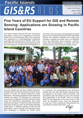 Pacific Islands
Introduction to Quantum GIS                                                                                Issue 1
                                                                                        The Newsletter of the




     GIS&RS n e w s
                                                                                          GIS & Remote Sensing
                                                                                             Users in the Pacific
                                                                                                   Issue 1/2009
                                                                                                     April, 2009



     Five Years of EU Support for GIS and Remote
     Sensing: Applications are Growing in Paciﬁc
     Island Countries
     The Paciﬁc Islands GIS and RS User Conference          Countries. Every evening a social program provided
     took place in Suva at the University of the South      the avenue for networking among Paciﬁc Island GIS
     Paciﬁc from 2 to 5 December 2008. The conference       ofﬁcers and software, hardware and image data
     was organised by a multi-stakeholder conference        providers, suppliers and other users. An exhibition
     committee with members from SOPAC, USP, FLIS,          room had information about hardware, software,
     FEA and NLTB. The Conference was opened by three       image data and applications on display. This room
     key note speakers 1) Head of the EU Delegation in      was also used to meet during the coffee breaks.




     Suva, Mr. Wiepke Van der Goot, SOPAC’s Director,       In conclusion, the presentations and exhibitions
     Cristelle Pratt, and the Permanent Secretary for the   showed that the GIS and Remote Sensing tools
     Ministry of Lands and Mineral Resources, Maria         are applied by the Paciﬁc Island Countries. The
     Matavewa. 164 people registered on the conference      Conference was dominated by users who showed
     website and about 150 attended the conference          their applications in the Paciﬁc, which is strongly
     coming from 13 different countries. During four days   linked to the objectives of the main donor in this
     nearly 50 PowerPoint presentations and verbal          area, the European Union. Also the discussion
     speeches were given. On day four of the Conference     on day four of the Conference demonstrated the
     discussion among as many as 80 Paciﬁc Islanders        commitment of Paciﬁc GIS users.
     talked about 11 different subjects of GIS and RS
     applications, where methods and techniques have
     been developed or adapted for Paciﬁc Island
                                                                                                ISSN 1562- 4250

                                                                Pacific Islands GIS & RS NEWS April 2009         1
                                                                                                                 1
 