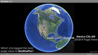 GeoQuiz  1 
Mexico City MX 
254,814 Page Views 
Feb 3rd, 2014 
Which city logged the most 
page views to MedlinePlus? 
HP 39 of 67 
 