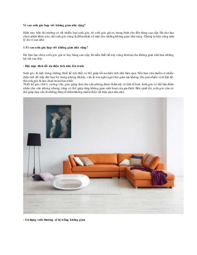 Vì sao sofa góc hợp với không gian nhà rộng?
Hiện nay trên thị trường có rất nhiều loại sofa góc, từ sofa góc giá rẻ, trung bình cho đến hàng cao cấp. Dù cho lựa
chọn phân khúc nào, thì sofa góc cũng là điểmnhấn số một cho những không gian nhà rộng. Chúng ta hãy cùng xem
lý do vì sao nhé.
1.Vì sao sofa góc hợp với không gian nhà rộng?
Dù bạn lựa chọn sofa góc giá rẻ hay hàng cao cấp, thì mẫu thiết kế này cũng đemlại cho không gian nhà bạn những
lợi ích sau đây:
- Đặt mục đích tối ưu diện tích nhà lên trước
Sofa góc là một trong những thiết kế nội thất có thể giúp tối ưu diện tích nhà hiệu quả. Nếu bạn vừa muốn có nhiều
diện tích để tiếp đãi bạn bè trong phòng khách, vừa là nơi nghỉ ngơi thư giãn mà không tốn quá nhiều vị trí đặt để,
thì sofa góc là lựa chọn hoàn hảo nhất.
Thiết kế góc chữ L vuông vắn, gọn gàng làm cho căn phòng được thẩmmỹ và tinh tế hơn. Sofa góc có thể làmđiểm
nhấn cho căn phòng nhưng cũng có thể giúp tăng không gian sinh hoạt của gia đình. Bên cạnh đó, sofa góc còn có
thể giúp bạn che đi những khuyết điểm không muốn thấy rất hiệu quả nữa nhé.
- Sử dụng sofa thường sẽ bị trống không gian
 