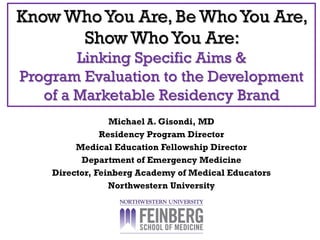 Know WhoYou Are, Be WhoYou Are,
Show WhoYou Are:
Linking Specific Aims &
Program Evaluation to the Development
of a Marketable Residency Brand
Michael A. Gisondi, MD
Residency Program Director
Medical Education Fellowship Director
Department of Emergency Medicine
Director, Feinberg Academy of Medical Educators
Northwestern University
 