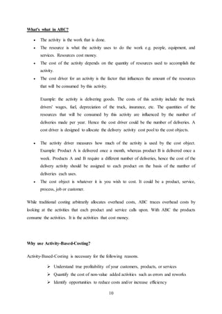 10
What's what in ABC?
 The activity is the work that is done.
 The resource is what the activity uses to do the work e.g. people, equipment, and
services. Resources cost money.
 The cost of the activity depends on the quantity of resources used to accomplish the
activity.
 The cost driver for an activity is the factor that influences the amount of the resources
that will be consumed by this activity.
Example: the activity is delivering goods. The costs of this activity include the truck
drivers' wages, fuel, depreciation of the truck, insurance, etc. The quantities of the
resources that will be consumed by this activity are influenced by the number of
deliveries made per year. Hence the cost driver could be the number of deliveries. A
cost driver is designed to allocate the delivery activity cost pool to the cost objects.
 The activity driver measures how much of the activity is used by the cost object.
Example: Product A is delivered once a month, whereas product B is delivered once a
week. Products A and B require a different number of deliveries, hence the cost of the
delivery activity should be assigned to each product on the basis of the number of
deliveries each uses.
 The cost object is whatever it is you wish to cost. It could be a product, service,
process, job or customer.
While traditional costing arbitrarily allocates overhead costs, ABC traces overhead costs by
looking at the activities that each product and service calls upon. With ABC the products
consume the activities. It is the activities that cost money.
Why use Activity-Based-Costing?
Activity-Based-Costing is necessary for the following reasons.
 Understand true profitability of your customers, products, or services
 Quantify the cost of non-value added activities such as errors and reworks
 Identify opportunities to reduce costs and/or increase efficiency
 