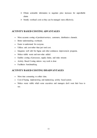11
 Obtain actionable information to negotiate price increases for unprofitable
clients
 Stratify overhead costs so they can be managed more effectively.
ACTIVITY BASED COSTING ADVANTAGES
 More accurate costing of products/services, customers, distribution channels.
 Better understanding overheads.
 Easier to understand for everyone.
 Utilizes unit cost rather than just total cost.
 Integrates well with Six Sigma and other continuous improvement programs.
 Makes visible waste and non-value added.
 Enables costing of processes, supply chains, and value streams
 Activity Based Costing mirrors way work is done
 Facilitates benchmarking.
ACTIVITY BASED COSTING DISADVANTAGES
 More time consuming to collect data.
 Cost of buying, implementing and maintaining activity based system.
 Makes waste visible which some executives and managers don't want their boss to
see.
 