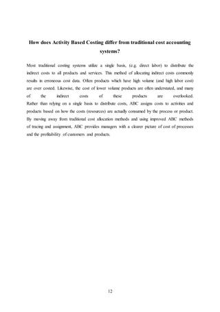 12
How does Activity Based Costing differ from traditional cost accounting
systems?
Most traditional costing systems utilize a single basis, (e.g. direct labor) to distribute the
indirect costs to all products and services. This method of allocating indirect costs commonly
results in erroneous cost data. Often products which have high volume (and high labor cost)
are over costed. Likewise, the cost of lower volume products are often understated, and many
of the indirect costs of these products are overlooked.
Rather than relying on a single basis to distribute costs, ABC assigns costs to activities and
products based on how the costs (resources) are actually consumed by the process or product.
By moving away from traditional cost allocation methods and using improved ABC methods
of tracing and assignment, ABC provides managers with a clearer picture of cost of processes
and the profitability of customers and products.
 