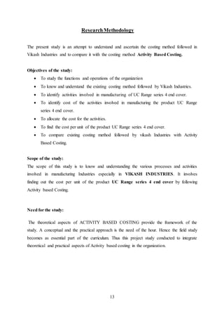 13
ResearchMethodology
The present study is an attempt to understand and ascertain the costing method followed in
Vikash Industries and to compare it with the costing method Activity Based Costing.
Objectives of the study:
 To study the functions and operations of the organization
 To know and understand the existing costing method followed by Vikash Industries.
 To identify activities involved in manufacturing of UC Range series 4 end cover.
 To identify cost of the activities involved in manufacturing the product UC Range
series 4 end cover.
 To allocate the cost for the activities.
 To find the cost per unit of the product UC Range series 4 end cover.
 To compare existing costing method followed by vikash Industries with Activity
Based Costing.
Scope of the study:
The scope of this study is to know and understanding the various processes and activities
involved in manufacturing Industries especially in VIKASH INDUSTRIES. It involves
finding out the cost per unit of the product UC Range series 4 end cover by following
Activity based Costing.
Need for the study:
The theoretical aspects of ACTIVITY BASED COSTING provide the framework of the
study. A conceptual and the practical approach is the need of the hour. Hence the field study
becomes as essential part of the curriculum. Thus this project study conducted to integrate
theoretical and practical aspects of Activity based costing in the organization.
 