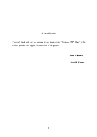 2
Acknowledgement
I ‘sincerely thank and pay my gratitude to my faculty mentor ‘Professor FMA Khan’ for his
valuable guidance and support on completion of this project.
Name of Student
Saurabh Kumar
 