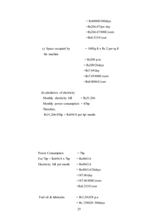 25
= Rs80000/300days
=Rs266.67/per day
=Rs266.67/800Covers
=Rs0.333/Cover
c) Space occupied by = 100Sq ft x Rs 2 per sq ft
the machine
= Rs200 p.m
= Rs200/26days
=Rs7.69/day
=Rs7.69/800Covers
=Rs0.0096/Cover
d) calculation of electricity
Monthly electricity bill = Rs31,266
Monthly power consumption = 45hp
Therefore,
Rs31,266/45hp = Rs694.8 per hp/ month
Power Consumption = 7hp
For 7hp = Rs694.8 x 7hp = Rs4863.6
Electricity bill per month = Rs4863.6
= Rs4863.6/26days
=187.06/day
=187.06/800Covers
=Rs0.233/Cover
Fuel oil & lubricants = Rs1,58,028 p.a
= Rs 158028/ 300days
 