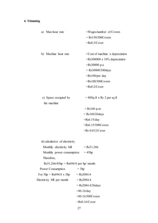27
4. Trimming
a) Man hour rate =Wages/number of Covers
= Rs150/500Covers
=Rs0.3/Cover
b) Machine hour rate =Cost of machine x depreciation
=Rs300000 x 10% depreciation
=Rs30000 p.a
= Rs30000/300days
=Rs100/per day
=Rs100/500Covers
=Rs0.2/Cover
c) Space occupied by = 80Sq ft x Rs 2 per sq ft
the machine
= Rs160 p.m
= Rs160/26days
=Rs6.15/day
=Rs6.15/500Covers
=Rs 0.012/Cover
d) calculation of electricity
Monthly electricity bill = Rs31,266
Monthly power consumption = 45hp
Therefore,
Rs31,266/45hp = Rs694.8 per hp/ month
Power Consumption = 3hp
For 3hp = Rs694.8 x 3hp = Rs2084.4
Electricity bill per month = Rs2084.4
= Rs2084.4/26days
=80.16/day
=80.16/500Covers
=Rs0.16/Cover
 