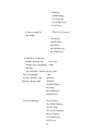 29
=40000 p.a
= 40000/300days
=133.33/per day
=133.33/900Covers
=0.148/Cover
c) Space occupied by = 50Sq ft x Rs 2 per sq ft
the machine
= Rs100 p.m
= Rs100/26days
=Rs3.84/day
=Rs3.84/900Covers
=Rs 0.0042/Cover
d) calculation of electricity
Monthly electricity bill = Rs31,266
Monthly power consumption = 45hp
Therefore,
Rs31,266/45hp = Rs694.8 per hp/ month
Power Consumption = 3hp
For 3hp = Rs694.8 x 3hp = Rs2084.4
Electricity bill per month = Rs2084.4
= Rs2084.4/26days
=80.16/day
=80.16/900Covers
=Rs0.089/Cover
Fuel oil & lubricants = Rs1,58,028 p.a
= Rs 158028/ 300days
= Rs 526.76/day
= Rs 526.76/25machines
=Rs21.07/machine
=21.07/900Covers
=0.023/Cover
 