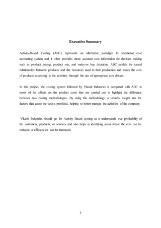 3
Executive Summary
Activity-Based Costing (ABC) represents an alternative paradigm to traditional cost
accounting system and it often provides more accurate cost information for decision making
such as product pricing, product mix, and make-or buy decisions. ABC models the causal
relationships between products and the resources used in their production and traces the cost
of products according to the activities through the use of appropriate cost drivers.
In this project, the costing system followed by Vikash Industries is compared with ABC in
terms of the effects on the product costs that are carried out to highlight the difference
between two costing methodologies. By using this methodology, a valuable insight into the
factors that cause the cost is provided, helping to better manage the activities of the company.
Vikash Industries should go for Activity Based costing as it understands true profitability of
the customers, products, or services and also helps in identifying areas where the cost can be
reduced or efficiencies can be increased.
 