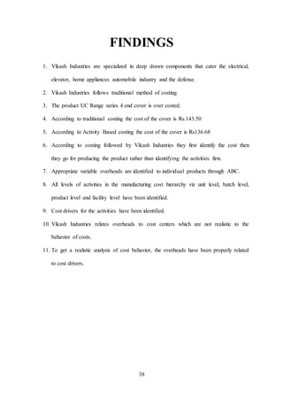 38
FINDINGS
1. Vikash Industries are specialized in deep drawn components that cater the electrical,
elevator, home appliances automobile industry and the defense.
2. Vikash Industries follows traditional method of costing.
3. The product UC Range series 4 end cover is over costed.
4. According to traditional costing the cost of the cover is Rs.143.50
5. According to Activity Based costing the cost of the cover is Rs136.68
6. According to costing followed by Vikash Industries they first identify the cost then
they go for producing the product rather than identifying the activities first.
7. Appropriate variable overheads are identified to individual products through ABC.
8. All levels of activities in the manufacturing cost hierarchy viz unit level, batch level,
product level and facility level have been identified.
9. Cost drivers for the activities have been identified.
10. Vikash Industries relates overheads to cost centers which are not realistic to the
behavior of costs.
11. To get a realistic analysis of cost behavior, the overheads have been properly related
to cost drivers.
 