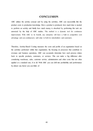 40
CONCLUSION
ABC utilizes the activity concept and by using the activities, ABC can successfully link the
product costs to production knowledge. How a product is produced, how much time is needed
to perform an activity and finally how much money is absorbed by performing this task are
answered by the help of ABC studies. This method is a dynamic tool for continuous
improvement. With ABC to its benefit, any enterprise will have a built in competitive cost
advantage and can continuously add value to both its stakeholders and customers.
Therefore, Activity-Based Costing measures the costs and profits of an organization based on
the activities performed within that organization. By focusing on processes that contribute to
revenues and business operations, ABC can accurately determine how each process relates
back to specific products, customers, or services. This can make a big difference after
considering warehouse, sales, customer service, administration and other costs that are often
applied at a standard rate, if at all. With ABC you can drill into profitability and performance
by almost any factor you can think of.
 