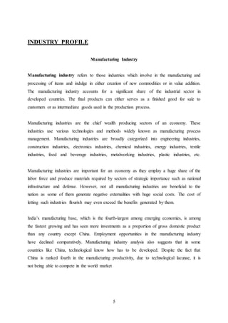 5
INDUSTRY PROFILE
Manufacturing Industry
Manufacturing industry refers to those industries which involve in the manufacturing and
processing of items and indulge in either creation of new commodities or in value addition.
The manufacturing industry accounts for a significant share of the industrial sector in
developed countries. The final products can either serves as a finished good for sale to
customers or as intermediate goods used in the production process.
Manufacturing industries are the chief wealth producing sectors of an economy. These
industries use various technologies and methods widely known as manufacturing process
management. Manufacturing industries are broadly categorized into engineering industries,
construction industries, electronics industries, chemical industries, energy industries, textile
industries, food and beverage industries, metalworking industries, plastic industries, etc.
Manufacturing industries are important for an economy as they employ a huge share of the
labor force and produce materials required by sectors of strategic importance such as national
infrastructure and defense. However, not all manufacturing industries are beneficial to the
nation as some of them generate negative externalities with huge social costs. The cost of
letting such industries flourish may even exceed the benefits generated by them.
India’s manufacturing base, which is the fourth-largest among emerging economies, is among
the fastest growing and has seen more investments as a proportion of gross domestic product
than any country except China. Employment opportunities in the manufacturing industry
have declined comparatively. Manufacturing industry analysis also suggests that in some
countries like China, technological know how has to be developed. Despite the fact that
China is ranked fourth in the manufacturing productivity, due to technological lacunae, it is
not being able to compete in the world market
 