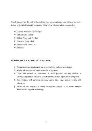 7
Vikash Industry has the pride to have clients from various industries many of them are well -
known in the global industrial community. Some of our esteemed clients are as under:-
 Cummins Generator Technologies
 OTIS Elevator (I) Ltd.
 Trident Power craft Pvt. Ltd.
 Crompton Greaves Ltd
 Kaytee Switch Gears Ltd.
 IFB India
QUALITY POLICY AT VIKASH INDUSTRIES
1. To meet customers requirement and strive to exceed customer expectations.
2. Manage all activities and related resources as a process.
3. Create and maintain an environment in which personnel are fully involved in
achieving organization objectives so as to ensure continual improvement and growth.
4. Take decisions and implement necessary actions based upon analysis of data and
information.
5. Involve all our suppliers in quality improvement process as to ensure mutually
beneficial and long time relationship.
 