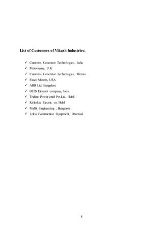 8
List of Customers of Vikash Industries:
 Cummins Generator Technologies, India
 Motorsense, U.K
 Cummins Generator Technologies, Mexico
 Fasco Motors, USA
 ABB Ltd, Bangalore
 OITS Elevator company, India
 Trident Power craft Pvt.Ltd, Hubli
 Kirloskar Electric co. Hubli
 Mallik Engineering , Bangalore
 Telco Construction Equipment, Dharwad
 