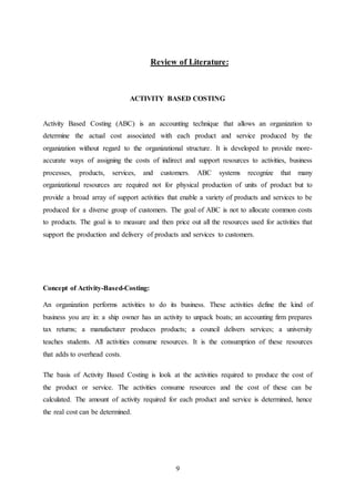 9
Review of Literature:
ACTIVITY BASED COSTING
Activity Based Costing (ABC) is an accounting technique that allows an organization to
determine the actual cost associated with each product and service produced by the
organization without regard to the organizational structure. It is developed to provide more-
accurate ways of assigning the costs of indirect and support resources to activities, business
processes, products, services, and customers. ABC systems recognize that many
organizational resources are required not for physical production of units of product but to
provide a broad array of support activities that enable a variety of products and services to be
produced for a diverse group of customers. The goal of ABC is not to allocate common costs
to products. The goal is to measure and then price out all the resources used for activities that
support the production and delivery of products and services to customers.
Concept of Activity-Based-Costing:
An organization performs activities to do its business. These activities define the kind of
business you are in: a ship owner has an activity to unpack boats; an accounting firm prepares
tax returns; a manufacturer produces products; a council delivers services; a university
teaches students. All activities consume resources. It is the consumption of these resources
that adds to overhead costs.
The basis of Activity Based Costing is look at the activities required to produce the cost of
the product or service. The activities consume resources and the cost of these can be
calculated. The amount of activity required for each product and service is determined, hence
the real cost can be determined.
 