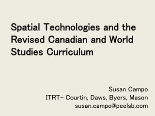 Spatial Technologies and the
Revised Canadian and World
Studies Curriculum
Susan Campo
ITRT- Courtin, Daws, Byers, Mason
susan.campo@peelsb.com
 