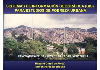 SISTEMAS DE INFORMACIÓN GEOGRÁFICA (GIS)
    PARA ESTUDIOS DE POBREZA URBANA




     PANORÁMICA DE BARRIOS DE CARACAS, VENEZUELA

               Rosario Giusti de Pérez
               Ramón Pérez Rodríguez
 