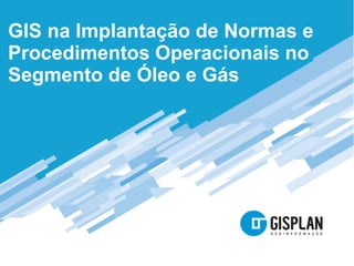 GIS na Implantação de Normas e
Procedimentos Operacionais no
Segmento de Óleo e Gás
 