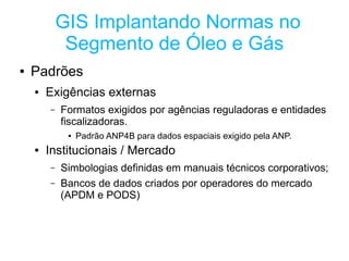 GIS Implantando Normas no
             Segmento de Óleo e Gás
●   Padrões
    ●   Exigências externas
        –   Formatos exigidos por agências reguladoras e entidades
            fiscalizadoras.
             ●   Padrão ANP4B para dados espaciais exigido pela ANP.
    ●   Institucionais / Mercado
        –   Simbologias definidas em manuais técnicos corporativos;
        –   Bancos de dados criados por operadores do mercado
            (APDM e PODS)
 