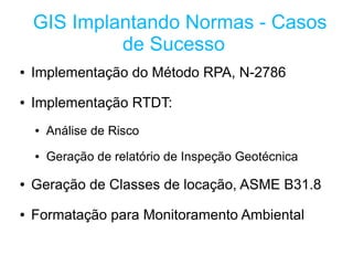 GIS Implantando Normas - Casos
             de Sucesso
●   Implementação do Método RPA, N-2786
●   Implementação RTDT:
    ●   Análise de Risco
    ●   Geração de relatório de Inspeção Geotécnica

●   Geração de Classes de locação, ASME B31.8
●   Formatação para Monitoramento Ambiental
 