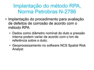 Implantação do método RPA,
          Norma Petrobras N-2786
●   Implantação do procedimento para avaliação
    de defeitos de corrosão de acordo com o
    método RPA
    ●   Dados como diâmetro nominal do duto e pressão
        interna podem variar de acordo com o km de
        referência sobre o duto;
    ●   Geoprocessamento no software NCS Spatial Risk
        Analyst
 
