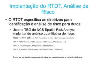 Implantação do RTDT, Análise de
                Risco
●   O RTDT especifica as diretrizes para
    identificação e análise de risco para dutos:
    ●   Uso na TBG do NCS Spatial Risk Analyst,
        implantando análise quantitativa de risco.
        Risco = ƒ(PoF, CoF) onde PoF=Probablidade de Falha e CoF=Consequência de Falha

        PoF = ƒ(PoFTerceiros, PoFGeotécnico, PoFCorrosão, PoFOpIncor, …)

        PoFX = ƒ(ExposiçãoX, MitigaçãoX, ResistênciaX)

        CoF = ƒ(Produto, Receptores, Volume Vazado, Dispersão)



        Todas as variáveis são geolocalizadas por coordenadas ou referência linear.
 