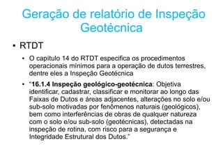 Geração de relatório de Inspeção
             Geotécnica
●   RTDT
    ●   O capítulo 14 do RTDT especifica os procedimentos
        operacionais mínimos para a operação de dutos terrestres,
        dentre eles a Inspeção Geotécnica
    ●   “16.1.4 Inspeção geológico-geotécnica: Objetiva
        identificar, cadastrar, classificar e monitorar ao longo das
        Faixas de Dutos e áreas adjacentes, alterações no solo e/ou
        sub-solo motivadas por fenômenos naturais (geológicos),
        bem como interferências de obras de qualquer natureza
        com o solo e/ou sub-solo (geotécnicas), detectadas na
        inspeção de rotina, com risco para a segurança e
        Integridade Estrutural dos Dutos.”
 