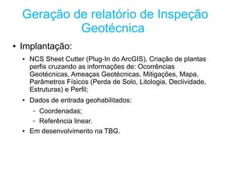 Geração de relatório de Inspeção
             Geotécnica
●   Implantação:
    ●   NCS Sheet Cutter (Plug-In do ArcGIS), Criação de plantas
        perfis cruzando as informações de: Ocorrências
        Geotécnicas, Ameaças Geotécnicas, Mitigações, Mapa,
        Parâmetros Físicos (Perda de Solo, Litologia, Declividade,
        Estruturas) e Perfil;
    ●   Dados de entrada geohabilitados:
         – Coordenadas;
         – Referência linear.
    ●   Em desenvolvimento na TBG.
 