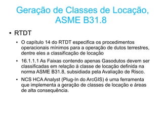 Geração de Classes de Locação,
            ASME B31.8
●   RTDT
    ●   O capítulo 14 do RTDT especifica os procedimentos
        operacionais mínimos para a operação de dutos terrestres,
        dentre eles a classificação de locação
    ●   16.1.1.1 As Faixas contendo apenas Gasodutos devem ser
        classificadas em relação à classe de locação definida na
        norma ASME B31.8, subsidiada pela Avaliação de Risco.
    ●   NCS HCA Analyst (Plug-In do ArcGIS) é uma ferramenta
        que implementa a geração de classes de locação e áreas
        de alta consequência.
 
