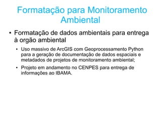 Formatação para Monitoramento
             Ambiental
●   Formatação de dados ambientais para entrega
    à orgão ambiental
    ●   Uso massivo de ArcGIS com Geoprocessamento Python
        para a geração de documentação de dados espaciais e
        metadados de projetos de monitoramento ambiental;
    ●   Projeto em andamento no CENPES para entrega de
        informações ao IBAMA.
 