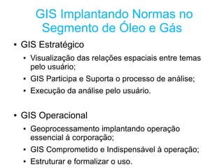 GIS Implantando Normas no
          Segmento de Óleo e Gás
●   GIS Estratégico
    ●   Visualização das relações espaciais entre temas
        pelo usuário;
    ●   GIS Participa e Suporta o processo de análise;
    ●   Execução da análise pelo usuário.

●   GIS Operacional
    ●   Geoprocessamento implantando operação
        essencial à corporação;
    ●   GIS Comprometido e Indispensável à operação;
    ●   Estruturar e formalizar o uso.
 