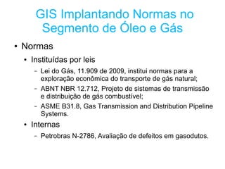 GIS Implantando Normas no
          Segmento de Óleo e Gás
●   Normas
    ●   Instituídas por leis
         –   Lei do Gás, 11.909 de 2009, institui normas para a
             exploração econômica do transporte de gás natural;
         –   ABNT NBR 12.712, Projeto de sistemas de transmissão
             e distribuição de gás combustível;
         –   ASME B31.8, Gas Transmission and Distribution Pipeline
             Systems.
    ●   Internas
         –   Petrobras N-2786, Avaliação de defeitos em gasodutos.
 
