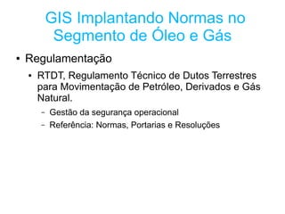 GIS Implantando Normas no
             Segmento de Óleo e Gás
●   Regulamentação
    ●   RTDT, Regulamento Técnico de Dutos Terrestres
        para Movimentação de Petróleo, Derivados e Gás
        Natural.
        –   Gestão da segurança operacional
        –   Referência: Normas, Portarias e Resoluções
 