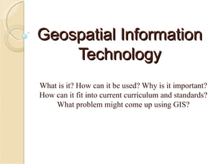 Geospatial Information Technology What is it? How can it be used? Why is it important? How can it fit into current curriculum and standards? What problem might come up using GIS? 