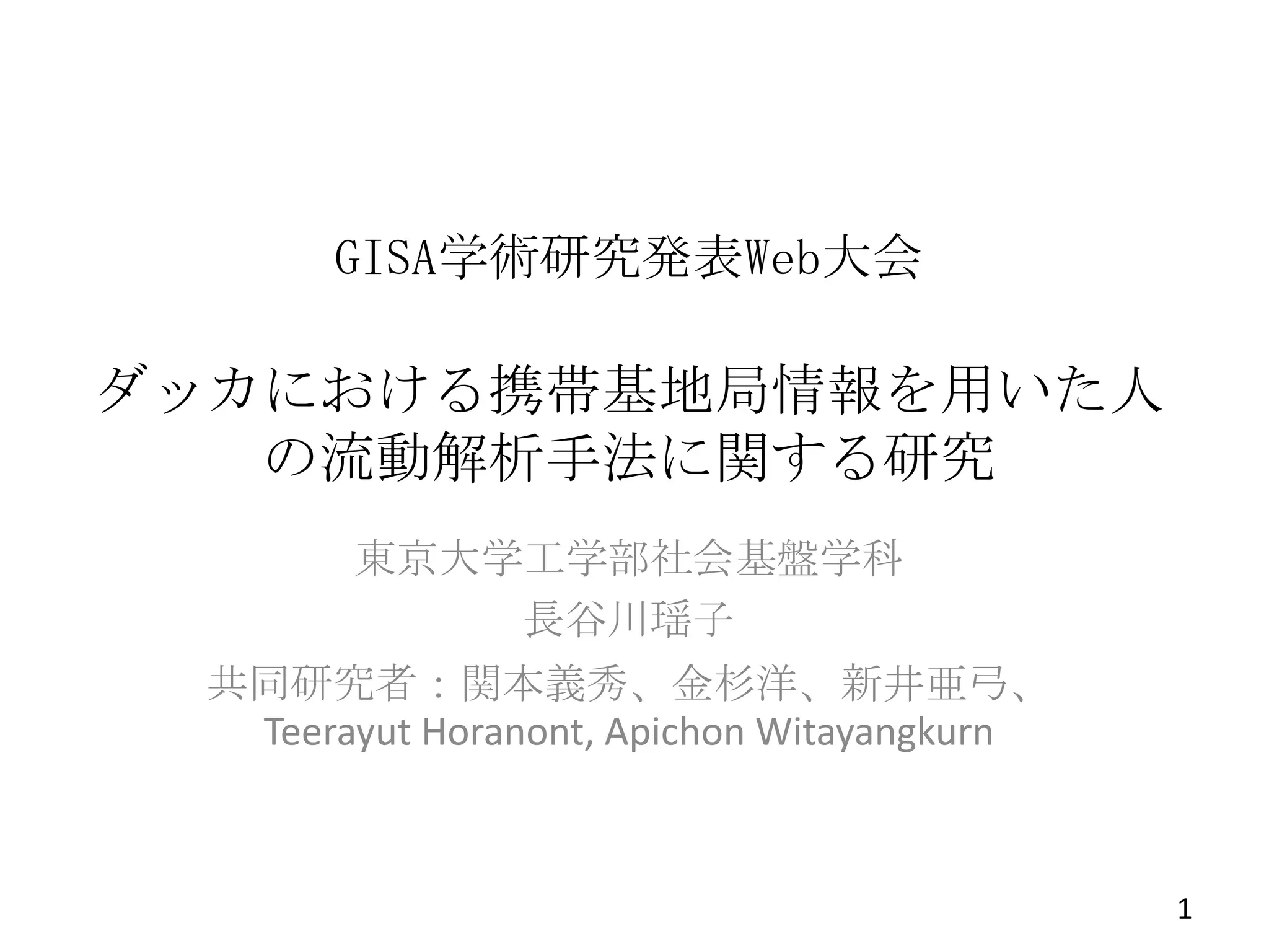 GISA学術研究発表Web大会

ダッカにおける携帯基地局情報を用いた人
の流動解析手法に関する研究
東京大学工学部社会基盤学科
長谷川瑶子
共同研究者：関本義秀、金杉洋、新井亜弓、
Teerayut Horanont, Apichon Witayangkurn

1

 